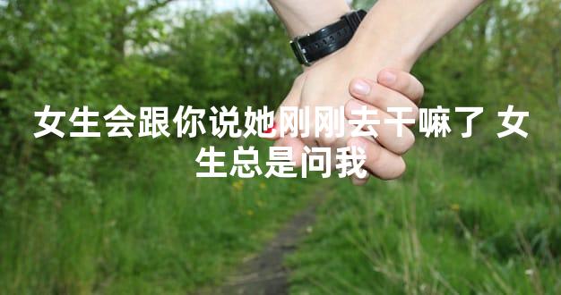 女生会跟你说她刚刚去干嘛了 女生总是问我